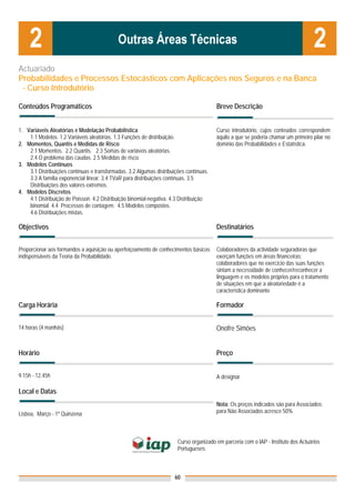 Actuariado
Probabilidades e Processos Estocásticos com Aplicações nos Seguros e na Banca
 - Curso Introdutório

Conteúdos Programáticos                                                                 Breve Descrição


1. Variáveis Aleatórias e Modelação Probabilística                                      Curso introdutório, cujos conteúdos correspondem
    1.1 Modelos. 1.2 Variáveis aleatórias. 1.3 Funções de distribuição.                 àquilo a que se poderia chamar um primeiro pilar no
2. Momentos, Quantis e Medidas de Risco                                                 domínio das Probabilidades e Estatística.
    2.1 Momentos. 2.2 Quantis. 2.3 Somas de variáveis aleatórias.
    2.4 O problema das caudas. 2.5 Medidas de risco.
3. Modelos Contínuos
    3.1 Distribuições contínuas e transformadas. 3.2 Algumas distribuições contínuas.
    3.3 A família exponencial linear. 3.4 TVaR para distribuições contínuas. 3.5
    Distribuições dos valores extremos.
4. Modelos Discretos
    4.1 Distribuição de Poisson. 4.2 Distribuição binomial-negativa. 4.3 Distribuição
    binomial. 4.4 Processos de contagem. 4.5 Modelos compostos.
    4.6 Distribuições mistas.

Objectivos                                                                              Destinatários


Proporcionar aos formandos a aquisição ou aperfeiçoamento de conhecimentos básicos      Colaboradores da actividade seguradoras que
indispensáveis da Teoria da Probabilidade.                                              exerçam funções em áreas financeiras;
                                                                                        colaboradores que no exercício das suas funções
                                                                                        sintam a necessidade de conhecer/reconhecer a
                                                                                        linguagem e os modelos próprios para o tratamento
                                                                                        de situações em que a aleatoriedade é a
                                                                                        característica dominante

Carga Horária                                                                           Formador


14 horas (4 manhãs)                                                                     Onofre Simões


Horário                                                                                 Preço


9.15h - 12.45h                                                                          A designar

Local e Datas
                                                                                        Nota: Os preços indicados são para Associados;
Lisboa, Março - 1ª Quinzena                                                             para Não Associados acresce 50%




                                                                       Curso organizado em parceria com o IAP - Instituto dos Actuários
                                                                       Portugueses



                                                                      60
 