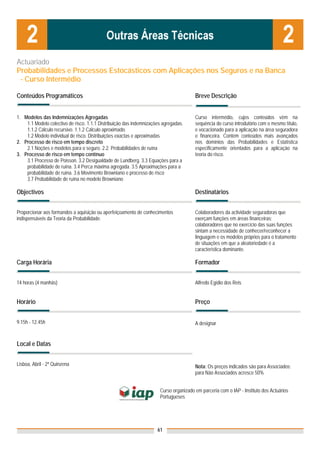 Actuariado
Probabilidades e Processos Estocásticos com Aplicações nos Seguros e na Banca
 - Curso Intermédio

Conteúdos Programáticos                                                                Breve Descrição


1. Modelos das Indemnizações Agregadas                                                 Curso intermédio, cujos conteúdos vêm na
    1.1 Modelo colectivo de risco. 1.1.1 Distribuição das indemnizações agregadas.     sequência do curso introdutório com o mesmo título,
    1.1.2 Cálculo recursivo. 1.1.2 Cálculo aproximado.                                 e vocacionado para a aplicação na área seguradora
    1.2 Modelo individual de risco. Distribuições exactas e aproximadas                e financeira. Contém conteúdos mais avançados
2. Processo de risco em tempo discreto                                                 nos domínios das Probabilidades e Estatística
    2.1 Noções e modelos para o seguro. 2.2. Probabilidades de ruína                   especificamente orientados para a aplicação na
3. Processo de risco em tempo contínuo                                                 teoria do risco.
    3.1 Processo de Poisson. 3.2 Desigualdade de Lundberg. 3.3 Equações para a
    probabilidade de ruína. 3.4 Perca máxima agregada. 3.5 Aproximações para a
    probabilidade de ruína. 3.6 Movimento Browniano e processo de risco
    3.7 Probabilidade de ruína no modelo Browniano

Objectivos                                                                             Destinatários


Proporcionar aos formandos a aquisição ou aperfeiçoamento de conhecimentos             Colaboradores da actividade seguradoras que
indispensáveis da Teoria da Probabilidade.                                             exerçam funções em áreas financeiras;
                                                                                       colaboradores que no exercício das suas funções
                                                                                       sintam a necessidade de conhecer/reconhecer a
                                                                                       linguagem e os modelos próprios para o tratamento
                                                                                       de situações em que a aleatoriedade é a
                                                                                       característica dominante.

Carga Horária                                                                          Formador


14 horas (4 manhãs)                                                                    Alfredo Egídio dos Reis


Horário                                                                                Preço


9.15h - 12.45h                                                                         A designar


Local e Datas


Lisboa, Abril - 2ª Quinzena                                                            Nota: Os preços indicados são para Associados;
                                                                                       para Não Associados acresce 50%


                                                                      Curso organizado em parceria com o IAP - Instituto dos Actuários
                                                                      Portugueses




                                                                     61
 