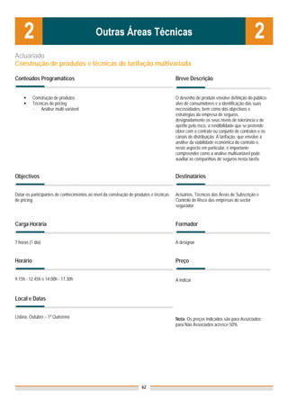 Actuariado
Construção de produtos e técnicas de tarifação multivariada

Conteúdos Programáticos                                                                 Breve Descrição


          Construção de produtos                                                        O desenho de produto envolve definição do público-
          Técnicas de pricing                                                           alvo de consumidores e a identificação das suas
          -   Análise multi-variável                                                    necessidades, bem como dos objectivos e
                                                                                        estratégias da empresa de seguros,
                                                                                        designadamente os seus níveis de tolerância e de
                                                                                        apetite pelo risco, a rendibilidade que se pretende
                                                                                        obter com o contrato ou conjunto de contratos e os
                                                                                        canais de distribuição. A tarifação, que envolve a
                                                                                        análise da viabilidade económica do contrato e,
                                                                                        neste aspecto em particular, é importante
                                                                                        compreender como a análise multivariável pode
                                                                                        auxiliar as companhias de seguros nesta tarefa.


Objectivos                                                                              Destinatários


Dotar os participantes de conhecimentos ao nível da construção de produtos e técnicas   Actuários, Técnicos das Áreas de Subscrição e
de pricing.                                                                             Controlo de Risco das empresas do sector
                                                                                        segurador.


Carga Horária                                                                           Formador


7 horas (1 dia)                                                                         A designar


Horário                                                                                 Preço


9.15h - 12.45h e 14.00h - 17.30h                                                        A indicar


Local e Datas


Lisboa, Outubro – 1ª Quinzena                                                           Nota: Os preços indicados são para Associados;
                                                                                        para Não Associados acresce 50%




                                                                     62
 