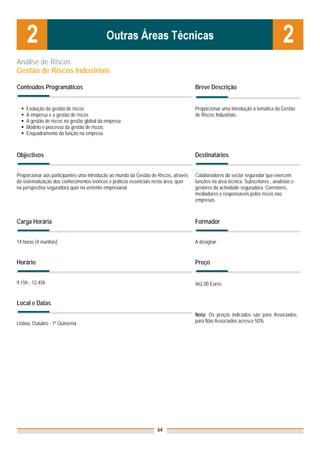 Análise de Riscos
Gestão de Riscos Industriais

Conteúdos Programáticos                                                               Breve Descrição


    Evolução da gestão de riscos                                                      Proporcionar uma introdução à temática da Gestão
    A empresa e a gestão de riscos                                                    de Riscos Industriais.
    A gestão de riscos na gestão global da empresa
    Modelo e processo da gestão de riscos
    Enquadramento da função na empresa



Objectivos                                                                            Destinatários


Proporcionar aos participantes uma introdução ao mundo da Gestão de Riscos, através   Colaboradores do sector segurador que exercem
da sistematização dos conhecimentos teóricos e práticos essenciais nesta área, quer   funções na área técnica. Subscritores , analistas e
na perspectiva seguradora quer na vertente empresarial.                               gestores da actividade seguradora. Corretores,
                                                                                      mediadores e responsáveis pelos riscos nas
                                                                                      empresas.



Carga Horária                                                                         Formador


14 horas (4 manhãs)                                                                   A designar.


Horário                                                                               Preço


9.15h - 12.45h                                                                        462,00 Euros


Local e Datas
                                                                                      Nota: Os preços indicados são para Associados;
Lisboa, Outubro - 1ª Quinzena                                                         para Não Associados acresce 50%




                                                                    64
 