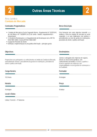 Área Jurídica
Conduta de Mercado

Conteúdos Programáticos                                                            Breve Descrição


     Conduta de Mercado no Sector Segurador Norma - Regulamentar N.º 02/2010-R,    Esta formação tem como objectivo transmitir e a
    de 4 de Março e N.º 10/2009-R, de 25 de Junho - Análise, enquadramento e       analisar o tema da conduta de mercado no sector
    interpretação                                                                  segurador e as suas implicações nas práticas e
     A Gestão de Reclamações e o Enquadramento da Reclamação com a NP EN           procedimentos ao nível da gestão de reclamações,
    ISSO 9001:2008. A norma NP ISO 10002:2007                                      provedoria do cliente e política anti-fraude.
    O papel do Provedor do Cliente
    Definição e implementação de uma política Anti-fraude – princípios gerais



Objectivos                                                                         Destinatários


                                                                                   Juristas e advogados das empresas de seguros,
Proporcionar aos participantes os conhecimentos no âmbito da Conduta de Mercado,   afectos às áreas técnico-jurídicas, com
nomeadamente normas e procedimento da gestão de reclamações, provedoria do         conhecimentos da temática; Gestores, quadros e
cliente e política anti-fraude.                                                    técnicos superiores de empresas com
                                                                                   responsabilidades na área gestão de reclamações e
                                                                                   da Qualidade.

Carga Horária                                                                      Formador


10,5 horas                                                                         A designar


Horário                                                                            Preço


A designar                                                                         A indicar

Local e Datas

                                                                                   Nota: Os preços indicados são para Associados;
Lisboa, Fevereiro – 2ª Quinzena                                                    para Não Associados acresce 50%




                                                                   67
 