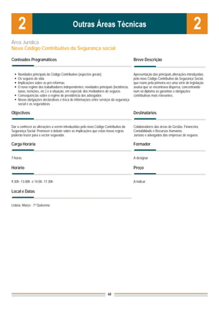 Área Jurídica
Novo Código Contributivo da Segurança social

Conteúdos Programáticos                                                                Breve Descrição


    Novidades principais do Código Contributivo (aspectos gerais)                      Apresentação das principais alterações introduzidas
    Os seguros de vida                                                                 pelo novo Código Contributivo da Segurança Social,
    Implicações sobre as pré-reformas                                                  que reúne pela primeira vez uma série de legislação
    O novo regime dos trabalhadores independentes: novidades principais (incidência,   avulsa que se encontrava dispersa, concentrando
    taxas, isenções, etc.) e a situação, em especial, dos mediadores de seguros.       num só diploma as garantias e obrigações
    Consequências sobre o regime de previdência dos advogados                          contributivas mais relevantes.
    Novas obrigações declarativas e troca de informações entre serviços da segurança
    social e as seguradoras

Objectivos                                                                             Destinatários


Dar a conhecer as alterações a serem introduzidas pelo novo Código Contributivo da     Colaboradores das áreas de Gestão, Financeira,
Segurança Social. Promover o debate sobre as implicações que estas novas regras        Contabilidade e Recursos Humanos.
poderão trazer para o sector segurador.                                                Juristas e advogados das empresas de seguros.

Carga Horária                                                                          Formador


7 horas                                                                                A designar

Horário                                                                                Preço


9.30h -13.00h e 14.00- 17.30h                                                          A indicar

Local e Datas

                                                                                       Nota: Os preços indicados são para Associados;
Lisboa, Março - 1ª Quinzena                                                            para Não Associados acresce 50%




                                                                     68
 