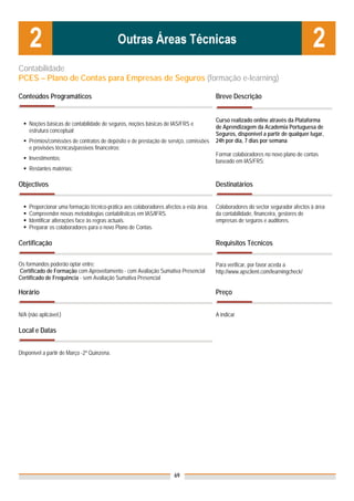 Contabilidade
PCES – Plano de Contas para Empresas de Seguros (formação e-learning)

Conteúdos Programáticos                                                                Breve Descrição


                                                                                       Curso realizado online através da Plataforma
    Noções básicas de contabilidade de seguros, noções básicas de IAS/FRS e
                                                                                       de Aprendizagem da Academia Portuguesa de
    estrutura conceptual;
                                                                                       Seguros, disponível a partir de qualquer lugar,
    Prémios/comissões de contratos de depósito e de prestação de serviço, comissões    24h por dia, 7 dias por semana
    e provisões técnicas/passivos financeiros;
                                                                                       Formar colaboradores no novo plano de contas
    Investimentos;                                                                     baseado em IAS/FRS;
    Restantes matérias:

Objectivos                                                                             Destinatários


    Proporcionar uma formação técnico-prática aos colaboradores afectos a esta área.   Colaboradores do sector segurador afectos à área
    Compreender novas metodologias contabilísticas em IAS/IFRS.                        da contabilidade, financeira, gestores de
    Identificar alterações face às regras actuais.                                     empresas de seguros e auditores.
    Preparar os colaboradores para o novo Plano de Contas.

Certificação                                                                           Requisitos Técnicos

Os formandos poderão optar entre:                                                      Para verificar, por favor aceda a
Certificado de Formação com Aproveitamento - com Avaliação Sumativa Presencial         http://www.apsclient.com/learningcheck/
Certificado de Frequência - sem Avaliação Sumativa Presencial

Horário                                                                                Preço


N/A (não aplicável.)                                                                   A indicar

Local e Datas

                                                                                       Nota: Os preços indicados são para Associados;
Disponível a partir de Março -2ª Quinzena.                                             para Não Associados acresce 50%




                                                                    69
 
