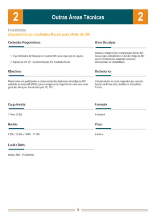Fiscalidade
Apuramento de resultados fiscais para efeito de IRC

Conteúdos Programáticos                                                          Breve Descrição


                                                                                 Analisar e compreender as implicações fiscais das
     Específicidades da tributação em sede de IRC para empresas de seguros       novas regras contabilísticas à luz do Código de IRC
                                                                                 que foi recentemente adaptado às normas
     Impacto do OE 2011 na determinação dos resultados fiscais                   internacionais de contabilidade.


Objectivos                                                                       Destinatários


Proporcionar aos participantes a compreensão das implicações do código do IRC,   Colcaobradores so sector segurador que exerçam
adaptado às normas IAS/IFRS, para as empresas de seguros bem como uma visão      funções de Financeiros, Auditores e Consultores
geral das alterações introduzidas pelo OE 2011.                                  Fiscais.




Carga Horária                                                                    Formador


7 horas (1 dia)                                                                  A designar


Horário                                                                          Preço


9.15h - 12.45h e 14.00h - 17.30h                                                 A indicar



Local e Datas
                                                                                 Nota: Os preços indicados são para Associados;
                                                                                 para Não Associados acresce 50%
Lisboa, Abril - 2ª Quinzena




                                                                   72
 