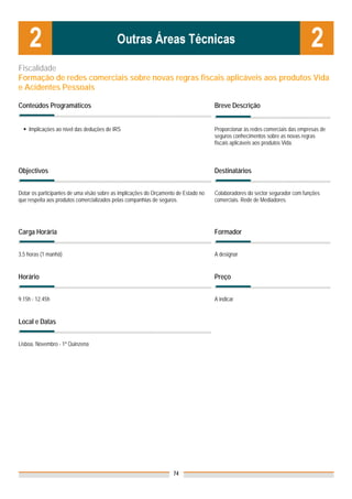 Fiscalidade
Formação de redes comerciais sobre novas regras fiscais aplicáveis aos produtos Vida
e Acidentes Pessoais

Conteúdos Programáticos                                                              Breve Descrição


    Implicações ao nível das deduções de IRS                                         Proporcionar às redes comerciais das empresas de
                                                                                     seguros conhecimentos sobre as novas regras
                                                                                     fiscais aplicáveis aos produtos Vida.



Objectivos                                                                           Destinatários


Dotar os participantes de uma visão sobre as implicações do Orçamento de Estado no   Colaboradores do sector segurador com funções
que respeita aos produtos comercializados pelas companhias de seguros.               comerciais. Rede de Mediadores.




Carga Horária                                                                        Formador


3,5 horas (1 manhã)                                                                  A designar


Horário                                                                              Preço


9.15h - 12.45h                                                                       A indicar


Local e Datas
                                                                                     Nota: Os preços indicados são para Associados;
                                                                                     para Não Associados acresce 50%
Lisboa, Novembro - 1ª Quinzena




                                                                    74
 