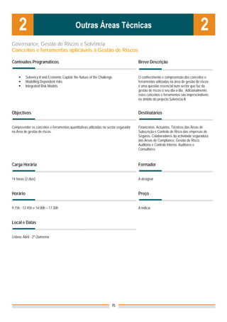 Governance, Gestão de Riscos e Solvência
Conceitos e ferramentas aplicáveis à Gestão de Riscos

Conteúdos Programáticos                                                               Breve Descrição


          Solvency II and Economic Capital: the Nature of the Challenge               O conhecimento e compreensão dos conceitos e
          Modelling Dependent risks                                                   ferramentas utilizadas na área de gestão de riscos
          Integrated Risk Models                                                      é uma questão essencial num sector que faz da
                                                                                      gestão de riscos o seu dia-a-dia. Adicionalmente,
                                                                                      estes conceitos e ferramentas são imprescindíveis
                                                                                      no âmbito do projecto Solvência II.


Objectivos                                                                            Destinatários


Compreender os conceitos e ferramentas quantitativas utilizadas no sector segurador   Financeiros, Actuários, Técnicos das Áreas de
na Área de gestão de riscos.                                                          Subscrição e Controlo de Risco das empresas de
                                                                                      Seguros. Colaboradores da actividade seguradora
                                                                                      das Áreas de Compliance, Gestão de Risco,
                                                                                      Auditoria e Controle Interno. Auditores e
                                                                                      Consultores.



Carga Horária                                                                         Formador


14 horas (2 dias)                                                                     A designar


Horário                                                                               Preço


9.15h - 12.45h e 14.00h – 17.30h                                                      A indicar


Local e Datas
                                                                                      Nota: Os preços indicados são para Associados;
                                                                                      para Não Associados acresce 50%
Lisboa, Abril - 2ª Quinzena




                                                                      75
 