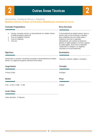 Governance, Gestão de Riscos e Solvência
Modelos Internos (Totais ou Parciais): Modelização actuarial de riscos

Conteúdos Programáticos                                                           Breve Descrição


          Estrutura conceptual inerente ao desenvolvimento de modelos internos    O desenvolvimento de modelos internos, totais ou
          no âmbito do projecto solvência II                                      parciais, pode ser uma ferramenta a considerar
          Testes de Qualidade Estatística                                         pelas companhias para uma melhor análise e
          Testes de Calibração                                                    avaliação os riscos por si suportados.
          Teste Uso                                                               Adicionalmente, num contexto de Solvência II,
                                                                                  poderão ser obtida vantagens a nível dos requisitos
                                                                                  de capital exigidos. Assim, torna-se importante
                                                                                  compreender as vantagens e as exigências
                                                                                  associadas ao seu desenvolvimento.

Objectivos                                                                        Destinatários


Compreender os conceitos e ferramentas associadas ao desenvolvimento de modelos   Financeiros, Actuários, Auditores, Consultores.
internos e as exigências do projecto solvência II nesta matéria.


Carga Horária                                                                     Formador


14 horas (2 dias)                                                                 A designar


Horário                                                                           Preço


9.15h - 12.45h e 14.00h – 17.30h                                                  A indicar


Local e Datas
                                                                                  Nota: Os preços indicados são para Associados;
                                                                                  para Não Associados acresce 50%
Lisboa, Novembro - 2ª Quinzena




                                                                   76
 