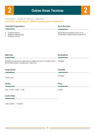 Governance, Gestão de Riscos e Solvência
Last Steps to Solvency II / Últimos passos para a solvência II

Conteúdos Programáticos                                                             Breve Descrição


     Framework Directive                                                            Apresentação dos principais temas a ter em
     Medidas de Implementação                                                       consideração na implementação do Solvência II.
     Orientações técnicas




Objectivos                                                                          Destinatários


Sensibilizar as empresas de seguros para as medidas que devem ser tomadas na fase   A designar
final de implementação e transição para o Solvência II



Carga Horária                                                                       Formador


                                                                                    A designar
7 horas (1 dia)


Horário                                                                             Preço


9.15h - 12.45h e 14.00h – 17.30h                                                    A indicar


Local e Datas
                                                                                    Nota: Os preços indicados são para Associados;
                                                                                    para Não Associados acresce 50%
Lisboa, Outubro – 1ª Quinzena




                                                                   77
 