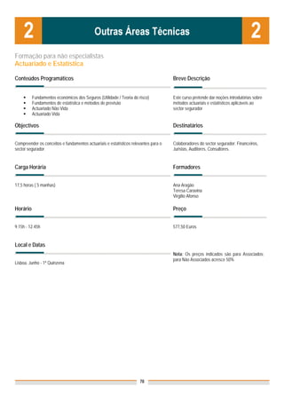 Formação para não especialistas
Actuariado e Estatística

Conteúdos Programáticos                                                              Breve Descrição


          Fundamentos económicos dos Seguros (Utilidade / Teoria do risco)           Este curso pretende dar noções introdutórias sobre
          Fundamentos de estatística e métodos de previsão                           métodos actuariais e estatísticos aplicáveis ao
          Actuariado Não Vida                                                        sector segurador
          Actuariado Vida

Objectivos                                                                           Destinatários


Compreender os conceitos e fundamentos actuariais e estatísticos relevantes para o   Colaboradores do sector segurador: Financeiros,
sector segurador.                                                                    Juristas, Auditores, Consultores.


Carga Horária                                                                        Formadores


17,5 horas ( 5 manhas)                                                               Ana Aragão
                                                                                     Teresa Caravina
                                                                                     Virgílio Afonso

Horário                                                                              Preço


9.15h - 12.45h                                                                       577,50 Euros


Local e Datas
                                                                                     Nota: Os preços indicados são para Associados;
                                                                                     para Não Associados acresce 50%
Lisboa, Junho - 1ª Quinzena




                                                                     78
 