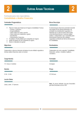 Formação para não especialistas
Contabilidade e Análise Financeira

Conteúdos Programáticos                                                      Breve Descrição


          Plano de Contas para Empresas de Seguros (Contabilidade Técnica)   As demonstrações financeiras pretendem transmitir
          ▬ Prémios e Comissões;                                             uma imagem fiel da situação patrimonial e da
          ▬ Responsabilidades;                                               actividade desenvolvida pelas seguradoras. É
          ▬ Outras rubricas de activo e passivo;                             importante que as diversas partes interessadas
          ▬ Outras rubricas de rendimentos e gastos;                         nesta informação (internas e externas) saibam
          ▬ Investimentos                                                    analisar e compreendam o que é transmitido pelas
          ▬ Demonstrações Financeiras                                        demonstrações financeiras das entidades
          Fiscalidade e Parafiscalidade para Companhias de Seguros           seguradoras na filosofia das Normas Internacionais
          Análise do balanço de uma companhia de seguros.                    de Contabilidade,
          Rácios & Indicadores de gestão

Objectivos                                                                   Destinatários


Compreender os diversos elementos do balanço de uma entidade seguradora e    Colaboradores do sector segurador: Contabilidade,
efectuar análises financeiras sobre os mesmos.                               Financeiros, Juristas e Actuários. Auditores,
                                                                             Consultores.


Carga Horária                                                                Formador


17,5 horas ( 5 manhãs)                                                       A designar


Horário                                                                      Preço


9.15h - 12.45h                                                               577,50 Euros


Local e Datas

                                                                             Nota: Os preços indicados são para Associados;
Lisboa, Junho - 2ª Quinzena                                                  para Não Associados acresce 50%




                                                                   79
 