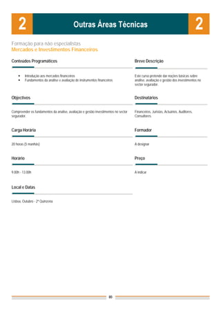 Formação para não especialistas
Mercados e Investimentos Financeiros

Conteúdos Programáticos                                                             Breve Descrição


          Introdução aos mercados financeiros                                       Este curso pretende dar noções básicas sobre
          Fundamentos da análise e avaliação de instrumentos financeiros            análise, avaliação e gestão dos investimentos no
                                                                                    sector segurador.


Objectivos                                                                          Destinatários


Compreender os fundamentos da analise, avaliação e gestão investimentos no sector   Financeiros, Juristas, Actuários, Auditores,
segurador.                                                                          Consultores.


Carga Horária                                                                       Formador


20 horas (5 manhãs)                                                                 A designar


Horário                                                                             Preço


9.00h - 13.00h                                                                      A indicar



Local e Datas
                                                                                    Nota: Os preços indicados são para Associados;
                                                                                    para Não Associados acresce 50%
Lisboa, Outubro - 2ª Quinzena




                                                                     80
 