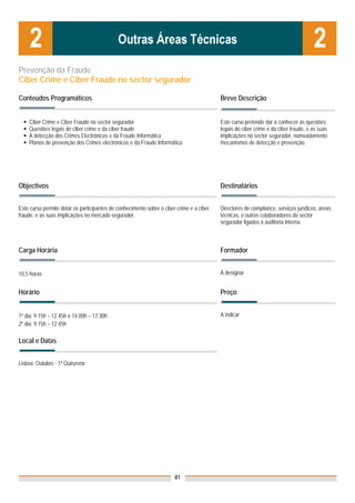 Prevenção da Fraude
Ciber Crime e Ciber Fraude no sector segurador

Conteúdos Programáticos                                                                   Breve Descrição


    Ciber Crime e Ciber Fraude no sector segurador                                        Este curso pretende dar a conhecer as questões
    Questões legais do ciber crime e da ciber fraude                                      legais do ciber crime e da ciber fraude, e as suas
    A detecção dos Crimes Electrónicos e da Fraude Informática                            implicações no sector segurador, nomeadamente
    Planos de prevenção dos Crimes electrónicos e da Fraude Informática                   mecanismos de detecção e prevenção.




Objectivos                                                                                Destinatários


Este curso permite dotar os participantes de conhecimento sobre o ciber crime e a ciber   Directores de compliance, serviços jurídicos, áreas
fraude, e as suas implicações no mercado segurador.                                       técnicas, e outros colaboradores do sector
                                                                                          segurador ligados à auditoria interna.



Carga Horária                                                                             Formador


10,5 horas                                                                                A designar


Horário                                                                                   Preço


1º dia: 9.15h – 12.45h e 14.00h – 17.30h                                                  A indicar
2º dia: 9.15h – 12.45h

Local e Datas
                                                                                          Nota: Os preços indicados são para Associados;
                                                                                          para Não Associados acresce 50%
Lisboa, Outubro - 1ª Quinzena




                                                                       81
 