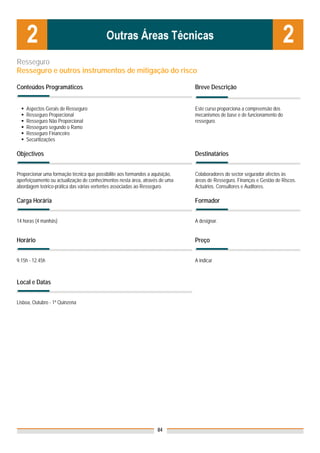 Resseguro
Resseguro e outros instrumentos de mitigação do risco

Conteúdos Programáticos                                                        Breve Descrição


    Aspectos Gerais de Resseguro                                               Este curso proporciona a compreensão dos
    Resseguro Proporcional                                                     mecanismos de base e de funcionamento do
    Resseguro Não Proporcional                                                 resseguro.
    Resseguro segundo o Ramo
    Resseguro Financeiro
    Securitizações

Objectivos                                                                     Destinatários


Proporcionar uma formação técnica que possibilite aos formandos a aquisição,   Colaboradores do sector segurador afectos às
aperfeiçoamento ou actualização de conhecimentos nesta área, através de uma    áreas de Resseguro, Finanças e Gestão de Riscos.
abordagem teórico-prática das várias vertentes associadas ao Resseguro.        Actuários. Consultores e Auditores.

Carga Horária                                                                  Formador


14 horas (4 manhãs)                                                            A designar.


Horário                                                                        Preço


9.15h - 12.45h                                                                 A indicar



Local e Datas
                                                                               Nota: Os preços indicados são para Associados;
                                                                               para Não Associados acresce 50%
Lisboa, Outubro - 1ª Quinzena




                                                                    84
 