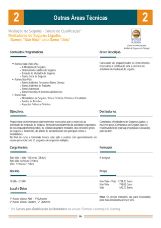 Mediação de Seguros - Cursos de Qualificação*
Mediadores de Seguros Ligados
- Ramos "Não Vida" e/ou Ramo "Vida"
                                                                                                                    Curso reconhecido pelo
                                                                                                               Instituto de Seguros de Portugal
 Conteúdos Programáticos                                                                Breve Descrição


     Ramos Vida e Não Vida                                                              Curso onde são proporcionados os conhecimentos
        ▬ A Mediação de Seguros
                                                                                        necessários à certificação para o exercício da
        ▬ Ordenamento Jurídico de Seguros
                                                                                        actividade de mediação de seguros.
        ▬ Estatuto do Mediador de Seguros
        ▬ Teoria Geral de Seguros
     Ramos Não Vida
        ▬ Ramo Acidentes Pessoais e Ramo Doença
        ▬ Ramo Acidentes de Trabalho
        ▬ Ramo Automóvel
        ▬ Ramo Incêndio e Elementos da Natureza
     Ramo Vida
        ▬ Modalidades de Seguros, Bases Técnicas, Prémios e Fiscalidade
        ▬ Fundos de Pensões
        ▬ Aspectos Práticos e Sinistros


 Objectivos                                                                             Destinatários


 Proporcionar ao formando os conhecimentos necessários para o exercício da              Candidatos a Mediadores de Seguros Ligados, a
 actividade de mediação de seguros: forma de funcionamento da actividade seguradora,    inscrever pelas Companhias de Seguros (que se
 do seu enquadramento jurídico, do estatuto do próprio mediador, dos conceitos gerais   responsabilizarão pela sua preparação e actuação)
 de seguros e, finalmente, do âmbito do funcionamento dos principais ramos e            junto do ISP.
 modalidades.
 No final do curso o formando deverá estar apto a realizar com aproveitamento um
 exame presencial com 50 perguntas de respostas múltiplas.

 Carga Horária                                                                          Formador


 Não Vida + Vida: 102 horas (34 dias)                                                   A designar.
 Não Vida: 66 horas (22 dias)
 Vida: 51 horas (17 dias)

 Horário                                                                                Preço


 18.00h – 21.00h                                                                        Não Vida + Vida 1.224,00 Euros
                                                                                        Não Vida          792,00 Euros
 Local e Datas                                                                          Vida              612,00 Euros


                                                                                        Nota: Os preços indicados são para Associados;
 1ª Acção: Lisboa, Abril – 1ª Quinzena                                                  para Não Associados acresce 50%
 2ª Acção: Lisboa, Outubro – 2ª Quinzena

* Ver Cursos para Qualificação de Mediadores na secção "Formato e-learning e b- learning,

                                                                    86
 