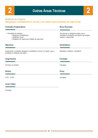 Mediação de Seguros
Obrigações Contabilísticas, fiscais e de reporte para entidade de supervisão

Conteúdos Programáticos                                                              Breve Descrição


    Actividade de mediação:                                                          São diversas as obrigações legais a que a
          ▬ Obrigações Contabilísticas                                               actividade de mediação está sujeita e que importa
          ▬ Obrigações fiscais                                                       analisar e compreender.
          ▬ Obrigações de reporte para entidade de supervisão




Objectivos                                                                           Destinatários


Compreender as principais obrigações Contabilísticas, fiscais e de reporte a que a   Mediadores, Auditores, Consultores.
actividade de mediação está sujeita.


Carga Horária                                                                        Formador


10,5 horas (3 manhãs)                                                                A designar


Horário                                                                              Preço


9.15h - 12.45h                                                                       A designar



Local e Datas


A designar




                                                                       87
 