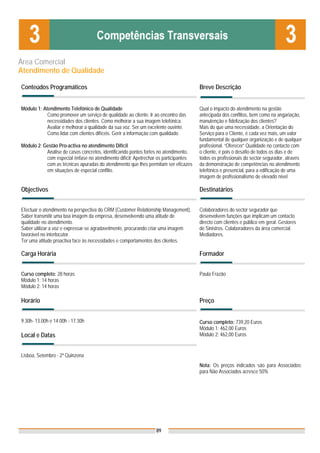 Área Comercial
Atendimento de Qualidade

Conteúdos Programáticos                                                              Breve Descrição


Módulo 1: Atendimento Telefónico de Qualidade                                        Qual o impacto do atendimento na gestão
            Como promover um serviço de qualidade ao cliente. Ir ao encontro das     antecipada dos conflitos, bem como na angariação,
            necessidades dos clientes. Como melhorar a sua imagem telefónica.        manutenção e fidelização dos clientes?
            Avaliar e melhorar a qualidade da sua voz. Ser um excelente ouvinte.     Mais do que uma necessidade, a Orientação do
            Como lidar com clientes difíceis. Gerir a informação com qualidade.      Serviço para o Cliente, é cada vez mais, um valor
                                                                                     fundamental de qualquer organização e de qualquer
Módulo 2: Gestão Pro-activa no atendimento Difícil                                   profissional. “Oferecer” Qualidade no contacto com
           Análise de casos concretos, identificando pontos fortes no atendimento,   o cliente, é pois o desafio de todos os dias e de
           com especial ênfase no atendimento difícil; Apetrechar os participantes   todos os profissionais do sector segurador, através
           com as técnicas apuradas do atendimento que lhes permitam ser eficazes    da demonstração de competências no atendimento
           em situações de especial conflito.                                        telefónico e presencial, para a edificação de uma
                                                                                     imagem de profissionalismo de elevado nível

Objectivos                                                                           Destinatários


Efectuar o atendimento na perspectiva do CRM (Customer Relationship Management).     Colaboradores do sector segurador que
Saber transmitir uma boa imagem da empresa, desenvolvendo uma atitude de             desenvolvem funções que implicam um contacto
qualidade no atendimento.                                                            directo com clientes e público em geral. Gestores
Saber utilizar a voz e expressar-se agradavelmente, procurando criar uma imagem      de Sinistros. Colaboradores da área comercial.
favorável no interlocutor.                                                           Mediadores.
Ter uma atitude proactiva face às necessidades e comportamentos dos clientes.

Carga Horária                                                                        Formador


Curso completo: 28 horas                                                             Paula Frazão
Módulo 1: 14 horas
Módulo 2: 14 horas

Horário                                                                              Preço


9.30h- 13.00h e 14.00h - 17.30h                                                      Curso completo: 739,20 Euros
                                                                                     Módulo 1: 462,00 Euros
Local e Datas                                                                        Módulo 2: 462,00 Euros


Lisboa, Setembro - 2ª Quinzena
                                                                                     Nota: Os preços indicados são para Associados;
                                                                                     para Não Associados acresce 50%




                                                                 89
 