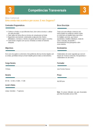 Área Comercial
Uma venda não acontece por acaso. E nos Seguros?

Conteúdos Programáticos                                                                  Breve Descrição


    Conhecer a Venda, as suas diferentes fases, bem como as técnicas a utilizar          Trata-se de uma reflexão e treino de cariz
    em cada uma delas.                                                                   teórico /prático no sentido de conferir a todos
    Saber aplicar de forma eficaz as técnicas de comunicação na Venda.                   os comerciais um trabalho futuro mais eficaz.
    Argumentar correctamente, contornando as objecções dos Clientes                      Os múltiplos exercícios, que incluem
    (Mediadores, Corretores e Clientes em geral), duma forma segura e assertiva.         questionários, trabalhos individuais, estudo de
    Como fechar o negócio com sucesso, fechando as vendas no momento                     casos e role-play, vão permitir o
    adequado.                                                                            desenvolvimento dos participantes sobre
                                                                                         essas matérias.

Objectivos                                                                               Destinatários


Este curso visa ajudar os comerciais a tirar partido das diversas técnicas ligadas com   Colaboradores do sector segurador que exercem
as vendas, permitindo efectuar um bom trabalho junto de todos os intervenientes.         funções de Técnicos Comerciais, Recepcionistas e
                                                                                         colaboradores de call centers.


Carga Horária                                                                            Formador


14 horas                                                                                 José Ferreira Fonseca


Horário                                                                                  Preço


09.15h – 12.45h e 14.00h – 17.30h                                                        462,00 Euros

Local e Datas


Lisboa, Setembro - 1ª quinzena
                                                                                         Nota: Os preços indicados são para Associados;
                                                                                         para Não Associados acresce 50%




                                                                       94
 