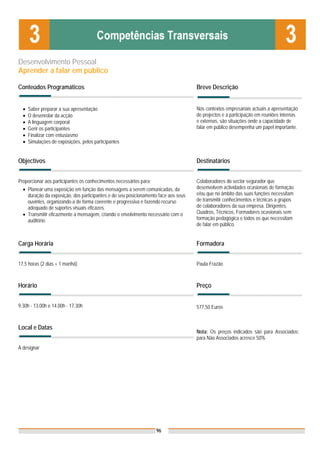 Desenvolvimento Pessoal
Aprender a falar em público

Conteúdos Programáticos                                                             Breve Descrição


  •   Saber preparar a sua apresentação                                             Nos contextos empresariais actuais a apresentação
  •   O desenrolar da acção                                                         de projectos e a participação em reuniões internas
  •   A linguagem corporal                                                          e externas, são situações onde a capacidade de
  •   Gerir os participantes                                                        falar em público desempenha um papel importante.
  •   Finalizar com entusiasmo
  •   Simulações de exposições, pelos participantes


Objectivos                                                                          Destinatários


Proporcionar aos participantes os conhecimentos necessários para:                   Colaboradores do sector segurador que
  • Planear uma exposição em função das mensagens a serem comunicadas, da           desenvolvem actividades ocasionais de formação
    duração da exposição, dos participantes e do seu posicionamento face aos seus   e/ou que no âmbito das suas funções necessitam
    ouvintes, organizando-a de forma coerente e progressiva e fazendo recurso       de transmitir conhecimentos e técnicas a grupos
    adequado de suportes visuais eficazes.                                          de colaboradores da sua empresa. Dirigentes,
  • Transmitir eficazmente a mensagem, criando o envolvimento necessário com o      Quadros, Técnicos, Formadores ocasionais sem
    auditório.                                                                      formação pedagógica e todos os que necessitam
                                                                                    de falar em público.


Carga Horária                                                                       Formadora


17,5 horas (2 dias + 1 manhã)                                                       Paula Frazão



Horário                                                                             Preço


9.30h - 13.00h e 14.00h - 17.30h                                                    577,50 Euros


Local e Datas
                                                                                    Nota: Os preços indicados são para Associados;
                                                                                    para Não Associados acresce 50%
A designar




                                                                    96
 
