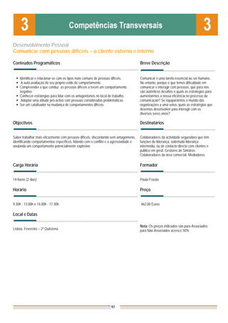 Desenvolvimento Pessoal
Comunicar com pessoas difíceis – o cliente externo e interno

Conteúdos Programáticos                                                                Breve Descrição


    Identificar e relacionar-se com os tipos mais comuns de pessoas difíceis.          Comunicar é uma tarefa essencial ao ser humano.
     A auto-avaliação do seu próprio estilo de comportamento.                          No entanto, porque é que temos dificuldade em
    Compreender o que conduz as pessoas difíceis a terem um comportamento              comunicar e interagir com pessoas, que para nós
    negativo.                                                                          são autênticos desafios e quais as estratégias para
    Conhecer estratégias para lidar com os antagonismos no local de trabalho.          aumentarmos a nossa eficiência no processo da
     Adoptar uma atitude pró-activa com pessoas consideradas problemáticas.            comunicação? Se equipararmos o mundo das
    Ser um catalisador na mudança de comportamentos difíceis                           organizações a uma selva, quais as estratégias que
                                                                                       devemos desenvolver para interagir com os
                                                                                       diversos seres vivos?
                                                                                       .
Objectivos                                                                             Destinatários


Saber trabalhar mais eficazmente com pessoas difíceis, discordando sem antagonismo,    Colaboradores da actividade seguradora que têm
identificando comportamentos específicos, lidando com o conflito e a agressividade e   funções de liderança, sobretudo liderança
anulando um comportamento potencialmente explosivo                                     intermédia, ou de contacto directo com clientes e
                                                                                       público em geral. Gestores de Sinistros.
                                                                                       Colaboradores da área comercial. Mediadores.

Carga Horária                                                                          Formador


14 horas (2 dias)                                                                      Paula Frazão

Horário                                                                                Preço


9.30h - 13.00h e 14.00h - 17.30h                                                       462,00 Euros

Local e Datas

                                                                                       Nota: Os preços indicados são para Associados;
Lisboa, Fevereiro – 2ª Quinzena                                                        para Não Associados acresce 50%




                                                                   97
 