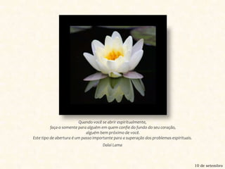 Quando você se abrir espiritualmente, faça-o somente para alguém em quem confie do fundo do seu coração, alguém bem próximo de você. Este tipo de abertura é um passo importante para a superação dos problemas espirituais.Dalai Lama10 de setembro