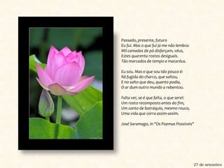 Passado, presente, futuroEu fui. Mas o que fui já me não lembra: Mil camadas de pó disfarçam, véus, Estes quarenta rostos desiguais. Tão marcados de tempo e macaréus. Eu sou. Mas o que sou tão pouco é: Rã fugida do charco, que saltou, E no salto que deu, quanto podia, O ar dum outro mundo a rebentou. Falta ver, se é que falta, o que serei: Um rosto recomposto antes do fim, Um canto de batráquio, mesmo rouco, Uma vida que corra assim-assim. José Saramago, in "Os Poemas Possíveis" 27 de setembro