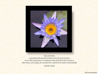 Seja como for, a grandiosa Revolução Humana de uma única pessoa irá um dia impulsionar a mudança total do destino de um país e, além disso, será capaz de transformar o destino de toda a humanidade.Daisaku Ikeda28 de setembro