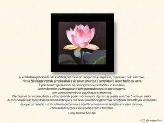 A verdadeira felicidade não é obtida por meio de conquistas complexas, tampouco pelo controle. Nossa felicidade vem da simplicidade e do olhar amoroso e compassivo sobre todos os seres.É preciso ultrapassarmos nossos referenciais estreitos, e, com isso, aprenderemos a ultrapassar o sofrimento dos nossos personagens, sem abandonarmos os papéis que exercemos.Precisamos ter a consciência e a liberdade de podermos cumprir diferentes papéis sem “ser” nenhum neles.As identidades são meios hábeis importantes para nos relacionarmos e gerarmos benefícios em todos os ambientes que percorremos; isso inclui harmonizarmos e equilibrarmos nossas relações conosco mesmos, como o outro, com a sociedade e com a biosfera.Lama Padma Santem02 de setembro