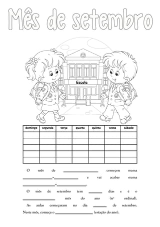 domingo segunda terça quarta quinta sexta sábado
O mês de _____________ começou numa
___________-_________ e vai acabar numa
____________-___________.
O mês de setembro tem _____ dias e é o
____________ mês do ano (nº ordinal).
As aulas começaram no dia _____ de setembro.
Neste mês, começa o ______________ (estação do ano).
Escola