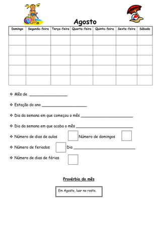Agosto
Domingo

Segunda-feira

Terça-feira Quarta-feira

Quinta-feira

Sexta-feira

 Mês de ________________
 Estação do ano ___________________
 Dia da semana em que começou o mês ______________________
 Dia da semana em que acaba o mês ________________________
 Número de dias de aulas

Número de domingos

 Número de feriados

Dia __________________________

 Número de dias de férias

Provérbio do mês
Em Agosto, luar no rosto.

Sábado

 