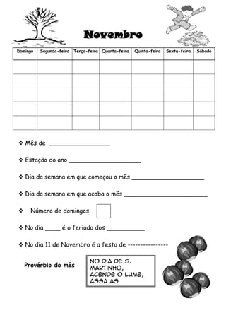 Novembro
Domingo

Segunda-feira

Terça-feira Quarta-feira

Quinta-feira

Sexta-feira

Sábado

 Mês de ________________
 Estação do ano ___________________
 Dia da semana em que começou o mês ___________________
 Dia da semana em que acaba o mês ______________________


Número de domingos

 No dia ____ é o feriado dos __________
 No dia 11 de Novembro é a festa de ---------------Provérbio do mês

-No dia de S.

Martinho,
acende o lume,
assa as
castanhas
e prova o vinho.

 