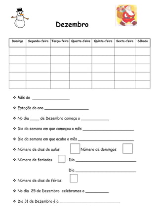 Dezembro
Domingo

Segunda-feira

Terça-feira Quarta-feira

Quinta-feira

Sexta-feira

 Mês de ________________
 Estação do ano ___________________
 No dia ____ de Dezembro começa o ____________
 Dia da semana em que começou o mês ______________________
 Dia da semana em que acaba o mês ________________________
 Número de dias de aulas
 Número de feriados

Número de domingos
Dia __________________________
Dia __________________________

 Número de dias de férias
 No dia 25 de Dezembro celebramos o __________
 Dia 31 de Dezembro é a __________________________

Sábado

 