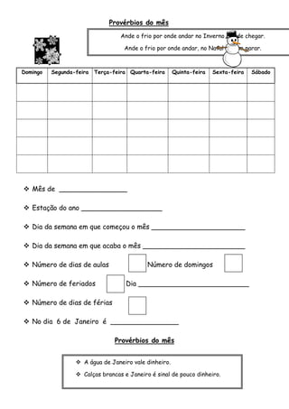 Provérbios do mês
Ande o frio por onde andar no Inverno há- de chegar.

Ande o frio por
Janeiro onde andar, no Natal cá vem parar.
Domingo

Segunda-feira

Terça-feira Quarta-feira

Quinta-feira

Sexta-feira

 Mês de ________________
 Estação do ano ___________________
 Dia da semana em que começou o mês ______________________
 Dia da semana em que acaba o mês ________________________
 Número de dias de aulas
 Número de feriados

Número de domingos
Dia __________________________

 Número de dias de férias
 No dia 6 de Janeiro é ________________
Provérbios do mês
 A água de Janeiro vale dinheiro.
 Calças brancas e Janeiro é sinal de pouco dinheiro.

Sábado

 