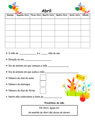 Abril
Domingo

Segunda-feira

Terça-feira Quarta-feira

Quinta-feira

Sexta-feira

 O mês de ____________ é o _____ mês do ano.
 Estação do ano ___________________
 Dia da semana em que começou o mês _______________
 Dia da semana em que acaba o mês ________________________
 Número de dias de aulas
 Número de domingos
 Número de dias de férias
 Neste mês celebramos a festa da _____________

Provérbios do mês
Em Abril, águas mil.
As manhãs de Abril são doces de dormir.

Sábado

 