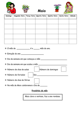 Maio
Domingo

Segunda-feira

Terça-feira Quarta-feira

Quinta-feira

Sexta-feira

 O mês de ___________ é o _____ mês do ano.
 Estação do ano ___________________
 Dia da semana em que começou o mês ______________________
 Dia da semana em que acaba o mês ________________________
 Número de dias de aulas
 Número de feriados

Número de domingos
Dia __________________________

 Número de dias de férias
 No mês de Maio celebramos o Dia da ______
Provérbio do mês
Maio claro e ventoso, faz o ano rendoso.

Sábado

 