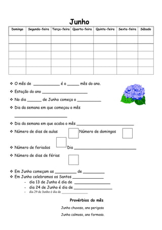Junho
Domingo       Segunda-feira   Terça-feira Quarta-feira    Quinta-feira   Sexta-feira   Sábado




 O mês de ___________ é o _____ mês do ano.

 Estação do ano ___________________

 No dia ______ de Junho começa o __________

 Dia da semana em que começou o mês

  ______________________

 Dia da semana em que acaba o mês ________________________

 Número de dias de aulas                        Número de domingos



 Número de feriados                    Dia __________________________

 Número de dias de férias



 Em Junho começam as _________ de _________
 Em Junho celebramos os Santos _____________
      - dia 13 de Junho é dia de _______________
      - dia 24 de Junho é dia de ________________
          -   dia 29 de Junho é dia de ________________

                                          Provérbios do mês
                                    Junho chuvoso, ano perigoso

                                    Junho calmoso, ano formoso.
 