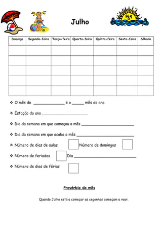Julho

Domingo   Segunda-feira   Terça-feira Quarta-feira   Quinta-feira   Sexta-feira   Sábado




 O mês de _____________ é o _____ mês do ano.

 Estação do ano ___________________

 Dia da semana em que começou o mês ______________________

 Dia da semana em que acaba o mês ________________________

 Número de dias de aulas                 Número de domingos

 Número de feriados               Dia __________________________

 Número de dias de férias




                                Provérbio do mês


                Quando Julho está a começar as cegonhas começam a voar.
 
