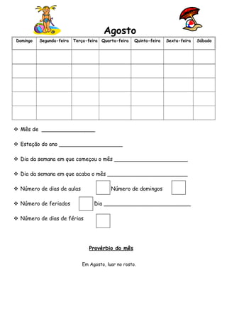Agosto
Domingo   Segunda-feira   Terça-feira Quarta-feira   Quinta-feira   Sexta-feira   Sábado




 Mês de ________________

 Estação do ano ___________________

 Dia da semana em que começou o mês ______________________

 Dia da semana em que acaba o mês ________________________

 Número de dias de aulas                 Número de domingos

 Número de feriados               Dia __________________________

 Número de dias de férias




                                Provérbio do mês

                             Em Agosto, luar no rosto.
 