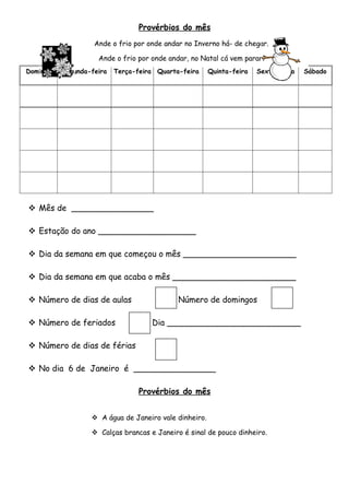 Provérbios do mês
                   Ande o frio por onde andar no Inverno há- de chegar.

                                 Janeiro
                    Ande o frio por onde andar, no Natal cá vem parar.
Domingo   Segunda-feira   Terça-feira Quarta-feira     Quinta-feira   Sexta-feira   Sábado




 Mês de ________________

 Estação do ano ___________________

 Dia da semana em que começou o mês ______________________

 Dia da semana em que acaba o mês ________________________

 Número de dias de aulas                   Número de domingos

 Número de feriados                Dia __________________________

 Número de dias de férias

 No dia 6 de Janeiro é ________________

                                 Provérbios do mês


                   A água de Janeiro vale dinheiro.

                   Calças brancas e Janeiro é sinal de pouco dinheiro.
 