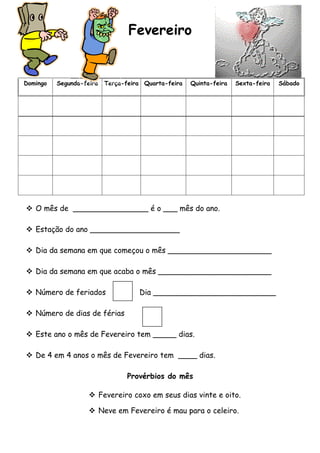 Fevereiro


Domingo   Segunda-feira   Terça-feira Quarta-feira   Quinta-feira   Sexta-feira   Sábado




 O mês de ________________ é o ___ mês do ano.

 Estação do ano ___________________

 Dia da semana em que começou o mês ______________________

 Dia da semana em que acaba o mês ________________________

 Número de feriados                Dia __________________________

 Número de dias de férias

 Este ano o mês de Fevereiro tem _____ dias.

 De 4 em 4 anos o mês de Fevereiro tem ____ dias.

                                 Provérbios do mês

                     Fevereiro coxo em seus dias vinte e oito.

                     Neve em Fevereiro é mau para o celeiro.
 