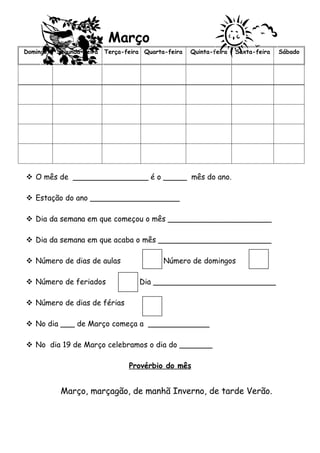 Março
Domingo   Segunda-feira   Terça-feira Quarta-feira   Quinta-feira   Sexta-feira   Sábado




 O mês de ________________ é o _____ mês do ano.

 Estação do ano ___________________

 Dia da semana em que começou o mês ______________________

 Dia da semana em que acaba o mês ________________________

 Número de dias de aulas                   Número de domingos

 Número de feriados                Dia __________________________

 Número de dias de férias

 No dia ___ de Março começa a _____________

 No dia 19 de Março celebramos o dia do _______

                                 Provérbio do mês


           Março, marçagão, de manhã Inverno, de tarde Verão.
 