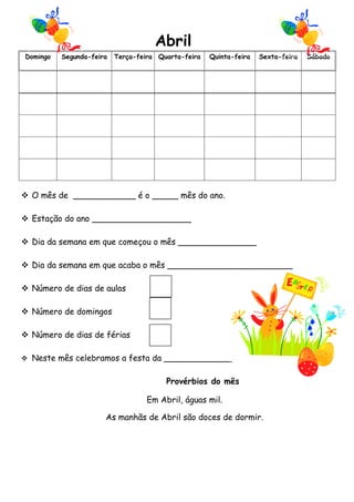 Abril
Domingo   Segunda-feira   Terça-feira Quarta-feira   Quinta-feira   Sexta-feira   Sábado




 O mês de ____________ é o _____ mês do ano.

 Estação do ano ___________________

 Dia da semana em que começou o mês _______________

 Dia da semana em que acaba o mês ________________________

 Número de dias de aulas

 Número de domingos

 Número de dias de férias

 Neste mês celebramos a festa da _____________


                                        Provérbios do mês

                                   Em Abril, águas mil.

                      As manhãs de Abril são doces de dormir.
 