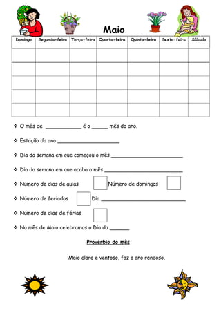 Maio
Domingo   Segunda-feira    Terça-feira Quarta-feira   Quinta-feira   Sexta-feira   Sábado




 O mês de ___________ é o _____ mês do ano.

 Estação do ano ___________________

 Dia da semana em que começou o mês ______________________

 Dia da semana em que acaba o mês ________________________

 Número de dias de aulas                  Número de domingos

 Número de feriados                Dia __________________________

 Número de dias de férias

 No mês de Maio celebramos o Dia da ______

                                 Provérbio do mês


                          Maio claro e ventoso, faz o ano rendoso.
 
