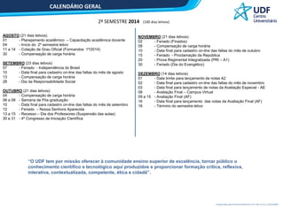 CALENDÁRIO GERAL
2º SEMESTRE 2014
AGOSTO (21 dias letivos)
01
- Planejamento acadêmico – Capacitação acadêmica docente
04
- Início do 2º semestre letivo
11 a 14 - Colação de Grau Oficial (Formandos 1º/2014)
30
- Compensação de carga horária
SETEMBRO (23 dias letivos)
07
- Feriado - Independência do Brasil
10
- Data final para cadastro on-line das faltas do mês de agosto
13
- Compensação de carga horária
28
- Dia da Responsabilidade Social
OUTUBRO (21 dias letivos)
04
- Compensação de carga horária
06 a 08 - Semana de Pós-graduação
10
- Data final para cadastro on-line das faltas do mês de setembro
12
- Feriado – Nossa Senhora Aparecida
13 a 15 - Recesso – Dia dos Professores (Suspensão das aulas)
30 e 31 - 4º Congresso de Iniciação Científica

(100 dias letivos)

NOVEMBRO (21 dias letivos)
02
- Feriado (Finados)
08
- Compensação de carga horária
10
- Data final para cadastro on-line das faltas do mês de outubro
15
- Feriado - Proclamação da República
20
- Prova Regimental Integralizada (PRI – A1)
30
- Feriado (Dia do Evangélico)
DEZEMBRO (14 dias letivos)
01
- Data limite para lançamento de notas A2
02
- Data final para cadastro on-line das faltas do mês de novembro
03
- Data final para lançamento de notas da Avaliação Especial - AE
08
- Avaliação Final – Campus Virtual
09 a 15 - Avaliação Final (AF)
16
- Data final para lançamento das notas da Avaliação Final (AF)
18
- Término do semestre letivo

“O UDF tem por missão oferecer à comunidade ensino superior de excelência, tornar público o
conhecimento científico e tecnológico aqui produzidos e proporcionar formação crítica, reflexiva,
interativa, contextualizada, competente, ética e cidadã”.

Credenciado pela Portaria Ministerial nº 4.324, D.O.U. 23/12/2004

 