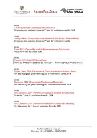 Rua Antônio Alves de Souza, s/n
Mairinque – SP 18.120.000 Tel.: (11) 4718-3053
19/11
ITA 2014 (Instituto Tecnológico de Aeronáutica)
Divulgação dos locais de prova da 1ª fase do vestibular de verão 2014
22/11
Unifesp - Misto 2014 (Universidade Federal de São Paulo - Seleção Mista)
Divulgação dos locais de prova da 1ª fase do vestibular de verão
24/11
Enade 2013 (Exame Nacional de Desempenho dos Estudantes)
Prova da 1ª fase do Enade 2013
24/11
Fuvest/USP 2014 (USP/Santa Casa)
Prova da 1ª fase do vestibular de verão 2014 - Fuvest/USP (USP/Santa Casa)
25/11
Cásper Líbero 2014 (Faculdade de Comunicação Social Cásper Líbero)
Fim das inscrições (pela Internet) para o vestibular de verão 2014
26/11
Mackenzie 2014 (Universidade Presbiteriana Mackenzie)
Fim das inscrições (pela Internet) para o vestibular de verão 2014
29/11
PUC-Campinas 2014 (Pontifícia Universidade Católica de Campinas)
Prova da 1ª fase do vestibular de verão 2014
30/11
PUC-Campinas 2014 (Pontifícia Universidade Católica de Campinas)
Fim das provas da 1ª fase do vestibular de verão 2014
 