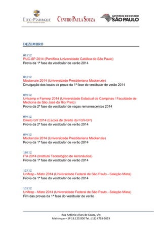 Rua Antônio Alves de Souza, s/n
Mairinque – SP 18.120.000 Tel.: (11) 4718-3053
DEZEMBRO
01/12
PUC-SP 2014 (Pontifícia Universidade Católica de São Paulo)
Prova da 1ª fase do vestibular de verão 2014
04/12
Mackenzie 2014 (Universidade Presbiteriana Mackenzie)
Divulgação dos locais de prova da 1ª fase do vestibular de verão 2014
09/12
Unicamp e Famerp 2014 (Universidade Estadual de Campinas / Faculdade de
Medicina de São José do Rio Preto)
Prova da 2ª fase do vestibular de vagas remanescentes 2014
09/12
Direito GV 2014 (Escola de Direito da FGV-SP)
Prova da 2ª fase do vestibular de verão 2014
09/12
Mackenzie 2014 (Universidade Presbiteriana Mackenzie)
Prova da 1ª fase do vestibular de verão 2014
10/12
ITA 2014 (Instituto Tecnológico de Aeronáutica)
Prova da 1ª fase do vestibular de verão 2014
12/12
Unifesp - Misto 2014 (Universidade Federal de São Paulo - Seleção Mista)
Prova da 1ª fase do vestibular de verão 2014
13/12
Unifesp - Misto 2014 (Universidade Federal de São Paulo - Seleção Mista)
Fim das provas da 1ª fase do vestibular de verão
 