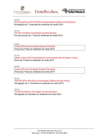 Rua Antônio Alves de Souza, s/n
Mairinque – SP 18.120.000 Tel.: (11) 4718-3053
13/12
PUC-Campinas 2014 (Pontifícia Universidade Católica de Campinas)
Divulgação da 1ª chamada do vestibular de verão 2014
13/12
ITA 2014 (Instituto Tecnológico de Aeronáutica)
Fim das provas da 1ª fase do vestibular de verão 2014
15/12
Unesp 2014 (Universidade Estadual Paulista)
Prova da 2ª fase do vestibular de verão 2014
15/12
Cásper Líbero 2014 (Faculdade de Comunicação Social Cásper Líbero)
Prova da 1ª fase do vestibular de verão 2014
16/12
Unesp 2014 (Universidade Estadual Paulista)
Prova da 2ª fase do vestibular de verão 2014
18/12
PUC-SP 2014 (Pontifícia Universidade Católica de São Paulo)
Divulgação da 1ª chamada do vestibular de verão 2014
27/12
ITA 2014 (Instituto Tecnológico de Aeronáutica)
Divulgação do resultado do vestibular de verão 2014
 