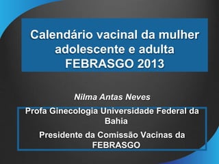 Calendário vacinal da mulher
adolescente e adulta
FEBRASGO 2013
Nilma Antas Neves
Profa Ginecologia Universidade Federal da
Bahia
Presidente da Comissão Vacinas da
FEBRASGO
 