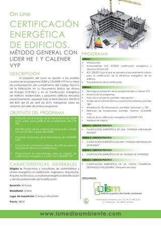 www.ismedioambiente.com
ORGANIZA:
info@ismedioambiente.com / T(+34) 91 444 36 43
C/ Velázquez, 140. 28006, Madrid
PROGRAMA
CERTIFICACIÓN
ENERGÉTICA
DE EDIFICIOS.
MÉTODO GENERAL CON
LIDER HE 1 Y CALENER
VYP
On Line
	 El propósito del curso es ayudar a los posibles
usuarios de los programas LIDER y CALENER VYP en su labor
de comprobación del cumplimiento del Código Técnico
de la Edificación en su Documento Básico de Ahorro
de Energía (CTE-HE1) y en la Certificación Energética
de edificios residenciales y pequeños edificios terciarios
respectivamente, regulado bajo el Real Decreto 235/2013
del BOE del 05 de abril de 2013, trabajando sobre las
versiones actuales de ambos programas.
DESCRIPCIÓN
OBJETIVOS DEL PROGRAMA
Iniciación en el manejo de la herramienta de LIDER•	
para usarlo para justificar el cumplimiento del CTE
HE1.
Identificación de las mejoras técnicas para cumplir•	
con el CTE HE1 a partir del LIDER.
Iniciación al manejo de la herramienta de CALENER•	
VYP.
Conocer los conceptos básicos de cálculo para la•	
envolvente térmica e instalaciones.
Proporcionar la metodología para la mejora de•	
calificación energética a partir de CALENER VYP.
UNIDAD 1
Dirigido a: Proyectistas y consultores de sostenibilidad y
ahorro energético en edificación; Ingenieros, Arquitectos,
ArquitectosTécnicos,consultoresenergéticosdeedificación
y demás profesionales de la edificación.
Duración: 60 horas.
Modalidad: Online
Lugar de impartición: Campus Virtual ISM
Precio: 280 €
CARACTERÍSTICAS GENERALES
Introducción.•	
Antecedentes: R.D. 47/2007 certificación energética y•	
directiva 2010/31/UE.
R.D. 235/2013 por el que se aprueba el procedimiento básico•	
para la certificación de la eficiencia energética de los
edificios.
Procedimiento de la certificación.•	
UNIDAD 2
Descarga e instalación de los programas lider y calener VYP.•	
Alcance de los programas.•	
Inicio de un proyecto: pantalla “descripción”.•	
Análisis de envolvente térmica y particiones interiores: pantalla•	
“BD“.
Modelización 3D del proyecto: pantallas “opciones“ y “3D“.•	
Definición de instalaciones: pantalla “sistema“ (CALENER•	
VYP).
Cálculo de la calificación energética (CALENER VYP).•	
Medidas de mejora.•	
UNIDAD 3 - EJERCICIO PRÁCTICO
CALIFICACIÓN ENERGÉTICA DE UNA “VIVIENDA UNIFAMILIAR•	
AISLADA”
UNIDAD 4 - EJERCICIO PRÁCTICO
CALIFICACIÓN ENERGÉTICA DE UNA “VIVIENDA INDIVIDUAL EN•	
UN BLOQUE”
UNIDAD 5 - EJERCICIO PRÁCTICO
CALIFICACIÓN ENERGÉTICA DE UN “BLOQUE DE VIVIENDAS”•	
UNIDAD 6 - EJERCICIO PRÁCTICO
CALIFICACIÓN ENERGÉTICA DE UN “LOCAL COMERCIAL•	
DESTINADO A PELUQUERÍA” (Pequeño terciario)
 