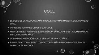 COCE
• EL COCE ES LA NEOPLASIA MÁS FRECUENTE Y MÁS MALIGNA DE LA CAVIDAD
ORAL.
• UN 90% DE TUMORES ORALES SON COCE.
• FRECUENTE EN HOMBRES. LA INCIDENCIA EN MUJERES ESTÁ AUMENTANDO
EN LOS ÚLTIMOS AÑOS.
• LA EDAD DE APARICIÓN SUELE SER ENTRE 50 A 70 AÑOS.
• ES MULTIFACTORIAL PERO LOS FACTORES MÁS PREDOMINANTES SON EL
TABACO Y EL ALCOHOL.
 