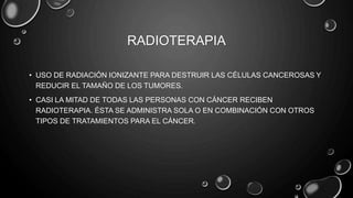 RADIOTERAPIA
• USO DE RADIACIÓN IONIZANTE PARA DESTRUIR LAS CÉLULAS CANCEROSAS Y
REDUCIR EL TAMAÑO DE LOS TUMORES.
• CASI LA MITAD DE TODAS LAS PERSONAS CON CÁNCER RECIBEN
RADIOTERAPIA. ÉSTA SE ADMINISTRA SOLA O EN COMBINACIÓN CON OTROS
TIPOS DE TRATAMIENTOS PARA EL CÁNCER.
 